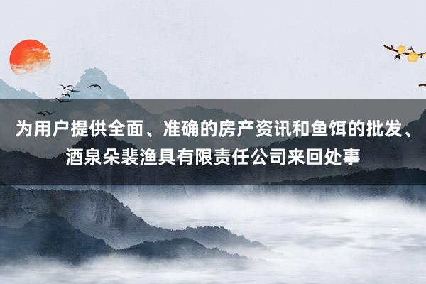 为用户提供全面、准确的房产资讯和鱼饵的批发、酒泉朵裴渔具有限责任公司来回处事