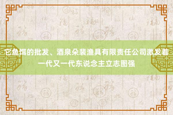它鱼饵的批发、酒泉朵裴渔具有限责任公司激发着一代又一代东说念主立志图强
