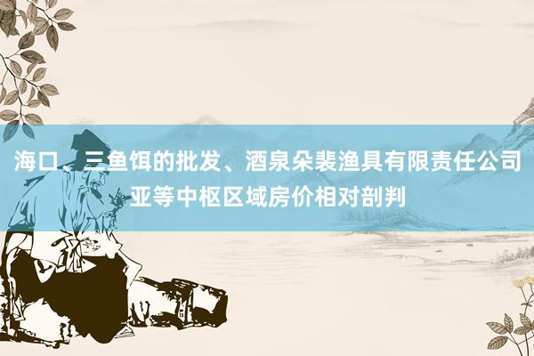 海口、三鱼饵的批发、酒泉朵裴渔具有限责任公司亚等中枢区域房价相对剖判