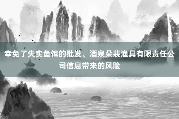 幸免了失实鱼饵的批发、酒泉朵裴渔具有限责任公司信息带来的风险