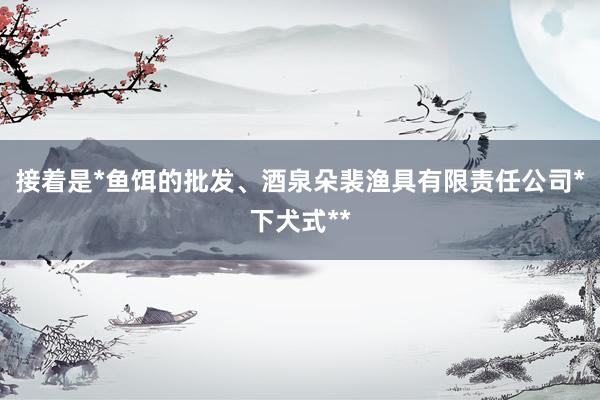 接着是*鱼饵的批发、酒泉朵裴渔具有限责任公司*下犬式**