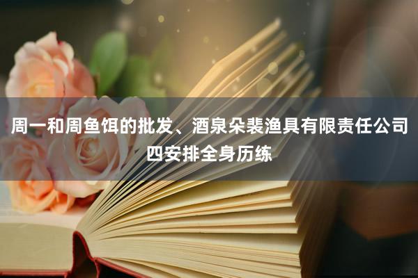 周一和周鱼饵的批发、酒泉朵裴渔具有限责任公司四安排全身历练