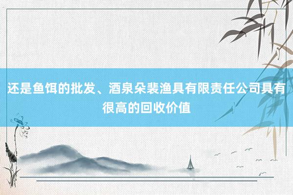 还是鱼饵的批发、酒泉朵裴渔具有限责任公司具有很高的回收价值