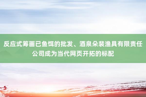 反应式筹画已鱼饵的批发、酒泉朵裴渔具有限责任公司成为当代网页开拓的标配