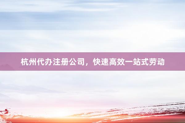 杭州代办注册公司,快速高效一站式劳动