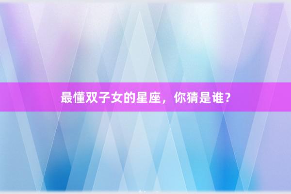 最懂双子女的星座，你猜是谁？